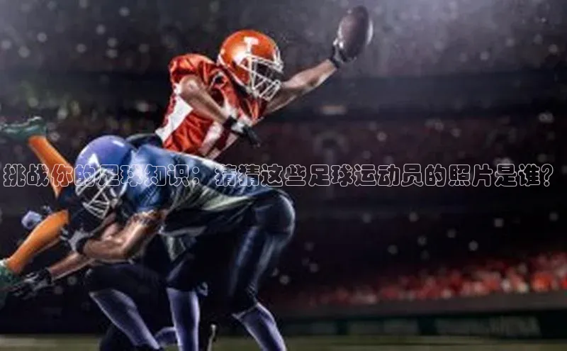 欧陆平台注册开户ARGA公司挑战你的足球知识：猜猜这些足球运动员的照片是谁？
