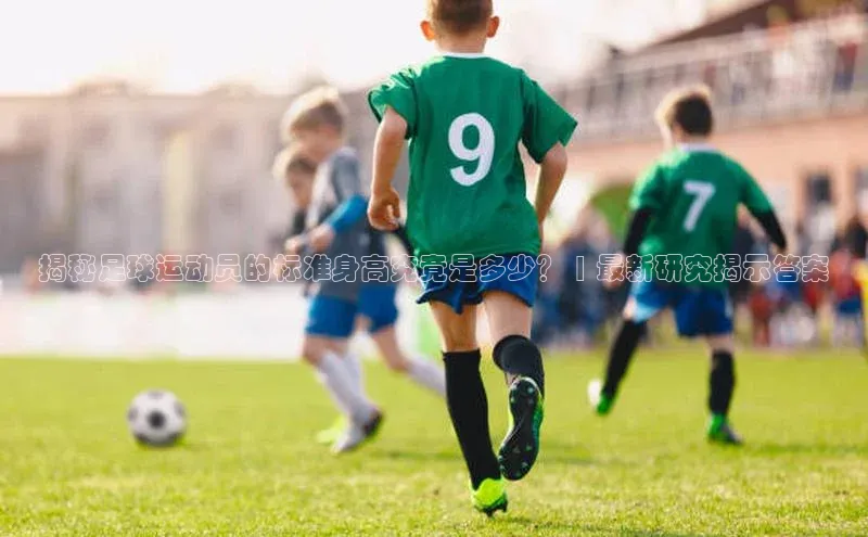 欧陆注册平台登录入口知乎揭秘足球运动员的标准身高究竟是多少？ | 最新研究揭示答案