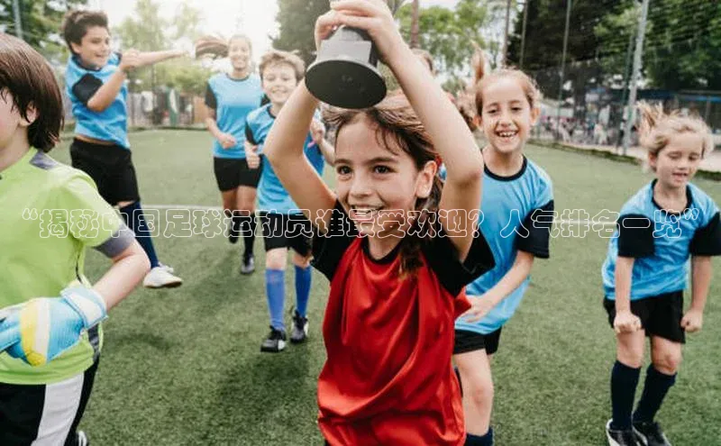 欧陆注册APP官方下载字节跳动“揭秘中国足球运动员谁最受欢迎？人气排名一览”