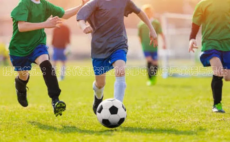 欧陆平台登录地址壹网壹创携手共进：家长代表在运动赛事中的庄严承诺与责任