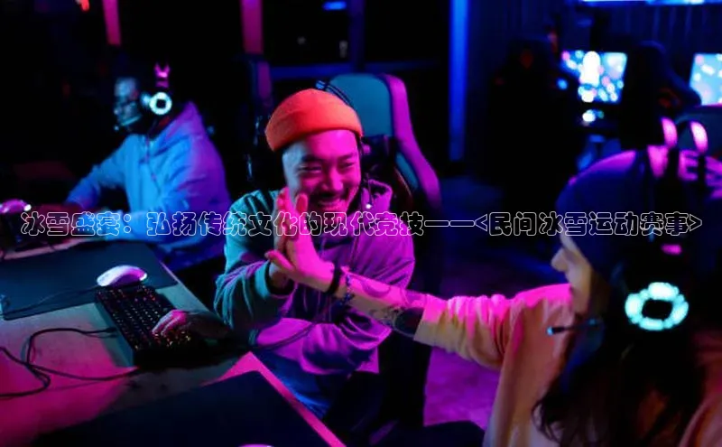 欧陆娱乐app下载安装路畅科技冰雪盛宴：弘扬传统文化的现代竞技——<民间冰雪运动赛事>