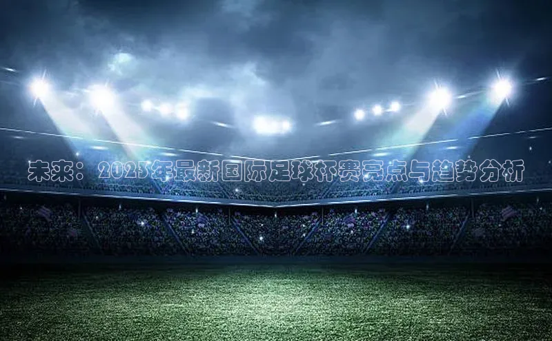 未来：2023年最新国际足球杯赛亮点与趋势分析