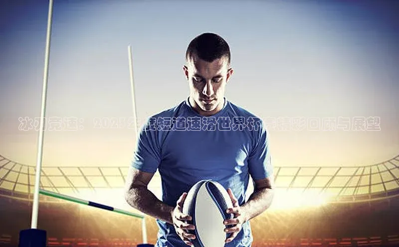 冰刃竞速：2023年度短道速滑世界杯赛精彩回顾与展望