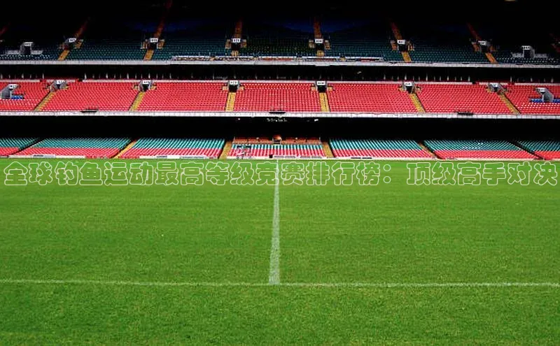 全球钓鱼运动最高等级竞赛排行榜：顶级高手对决